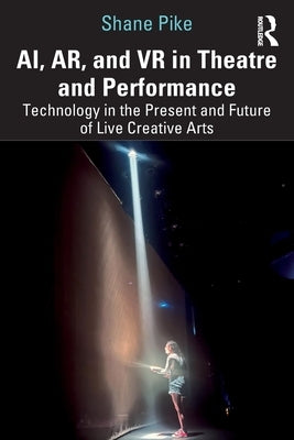 AI, AR, and VR in Theatre and Performance: Technology in the Present and Future of Live Creative Arts by Pike, Shane