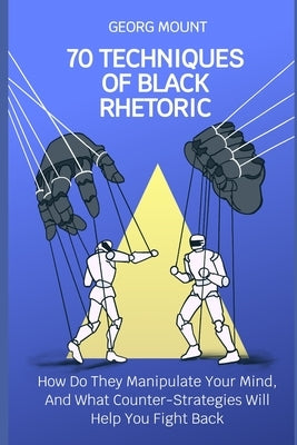 70 Techniques of Black Rhetoric: How Do They Manipulate Your Mind, and What Counter-Strategies Will Help You Fight Back by Mount, Georg
