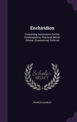 Enchiridion: Containing Institutions--Divine: Contemplative, Practical; Moral: Ethical, OEconomical, Political by Quarles, Francis