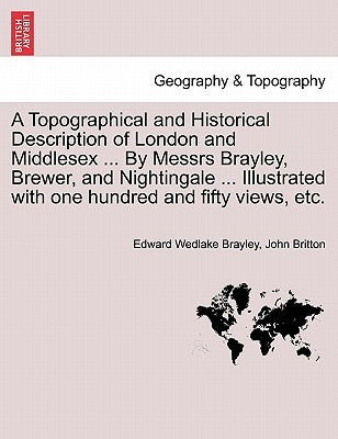 A Topographical and Historical Description of London and Middlesex ... By Messrs Brayley, Brewer, and Nightingale ... Illustrated with one hundred and by Brayley, Edward Wedlake