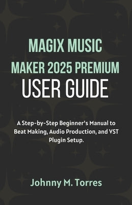 MAGIX Music Maker 2025 Premium User Guide: A Step-by-Step Beginner's Manual to Beat Making, Audio Production, and VST Plugin Setup by M. Torres, Johnny