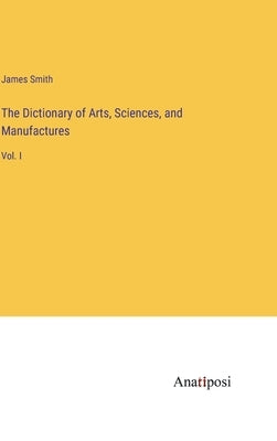 The Dictionary of Arts, Sciences, and Manufactures: Vol. I by Smith, James