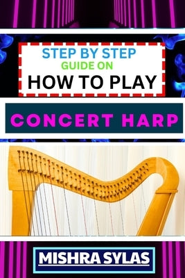 Step by Step Guide on How to Play Concert Harp: Expert Beginner's Manual To Playing The Concert Harp - Master Key Techniques And Dive Into The Enchant by Sylas, Mishra