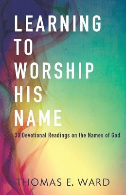 Learning to Worship His Name: 30 Devotional Readings on the Names of God by Ward, Thomas E.