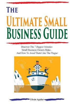 The Ultimate Small Business Guide: Discover The 7 Biggest Mistakes Small Business Owners Make...And How To Avoid Them Like The Plague by Aguilar, Efrain