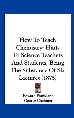 How to Teach Chemistry: Hints to Science Teachers and Students, Being the Substance of Six Lectures (1875) by Frankland, Edward