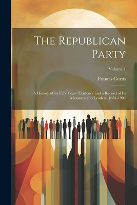 The Republican Party: A History of Its Fifty Years' Existence and a Record of Its Measures and Leaders, 1854-1904; Volume 1 by Curtis, Francis
