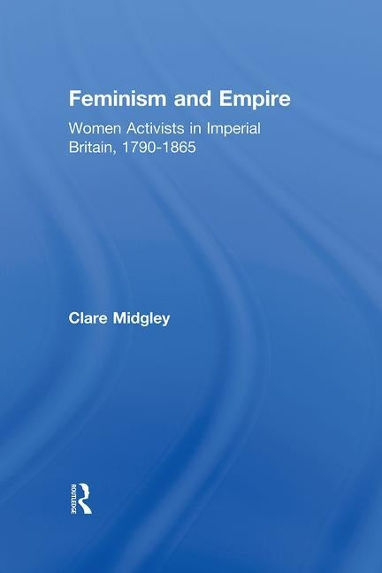 Feminism and Empire: Women Activists in Imperial Britain, 1790-1865 by Midgley, Clare