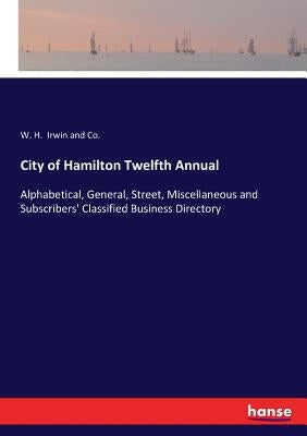 City of Hamilton Twelfth Annual: Alphabetical, General, Street, Miscellaneous and Subscribers' Classified Business Directory by Irwin and Co, W. H.