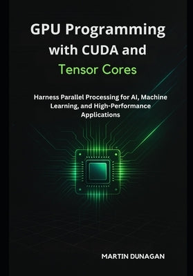 GPU Programming with CUDA and Tensor Cores: Harness Parallel Processing for AI, Machine Learning, and High-Performance Applications by Dunagan, Martin