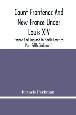 Count Frontenac And New France Under Louis Xiv; France And England In North America. Part Fifth (Volume I) by Parkman, Francis