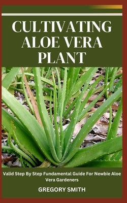 Cultivating Aloe Vera Plant: Valid Step By Step Fundamental Guide For Newbie Aloe Vera Gardeners by Smith, Gregory