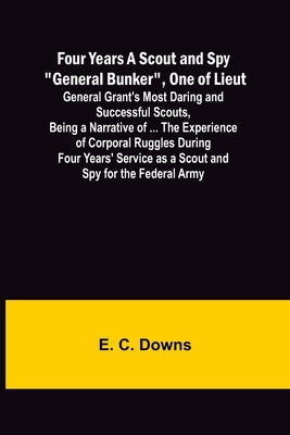 Four Years A Scout and Spy General Bunker, One of Lieut. General Grant's Most Daring and Successful Scouts, Being a Narrative of ... the Experience of by C. Downs, E.