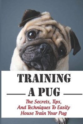 Training A Pug: The Secrets, Tips, And Techniques To Easily House Train Your Pug: House Training For Your Pug Guide by Buddie, Rheba
