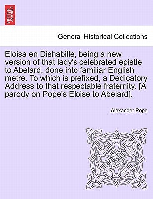 Eloisa en Dishabille, being a new version of that lady's celebrated epistle to Abelard, done into familiar English metre. To which is prefixed, a Dedi by Pope, Alexander