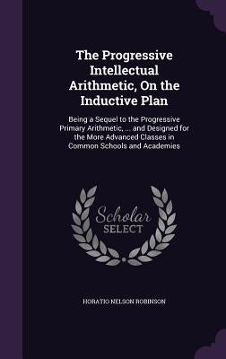 The Progressive Intellectual Arithmetic, On the Inductive Plan: Being a Sequel to the Progressive Primary Arithmetic, ... and Designed for the More Ad by Robinson, Horatio Nelson
