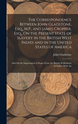 The Correspondence Between John Gladstone, Esq., M.P., and James Cropper, Esq., On the Present State of Slavery in the British West Indies and in the by Gladstone, John
