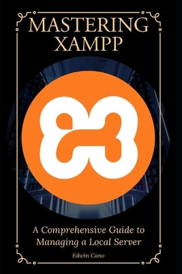 Mastering XAMPP: A Comprehensive Guide to Managing a Local Server by Cano, Edwin