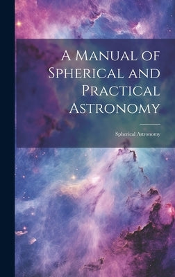 A Manual of Spherical and Practical Astronomy: Spherical Astronomy by Anonymous