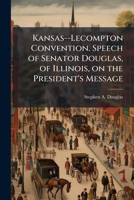Kansas--Lecompton Convention. Speech of Senator Douglas, of Illinois, on the President's Message by Douglas, Stephen Arnold