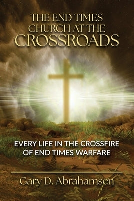 The End Times Church at the Crossroads: Every Life in the Crossfire of End Times Warfare by Abrahamsen, Gary D.