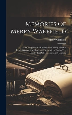 Memories Of Merry Wakefield: An Octogenarian's Recollections: Being Personal Reminiscences, Anecdotes, And Impressions During The Greater Part Of T by Clarkson, Henry
