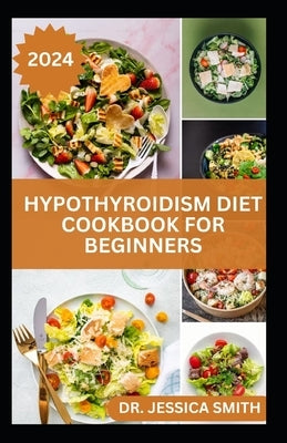 Hypothyroidism Diet Cookbook for Beginners: A Comprehensive Beginner's Guide to Managing Hypothyroidism with Delicious Recipes and Essential Dietary T by Smith, Jessica