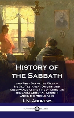 History of the Sabbath: and First Day of the Week - Its Old Testament Origins, and Observance at the Time of Christ, in the Early Christian Ch by Andrews, J. N.