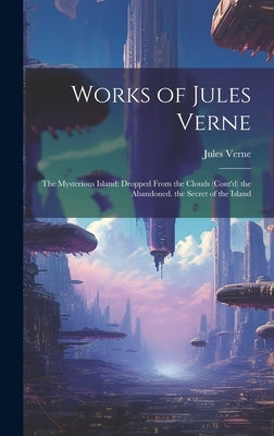 Works of Jules Verne: The Mysterious Island: Dropped From the Clouds (Cont'd) the Abandoned. the Secret of the Island by Verne, Jules