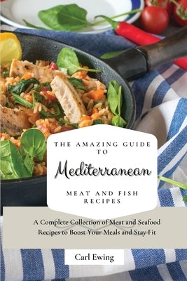 The Amazing Guide to Mediterranean Meat and Fish Recipes: A Complete Collection of Meat and Seafood Recipes to Boost Your Meals and Stay Fit by Ewing, Carl
