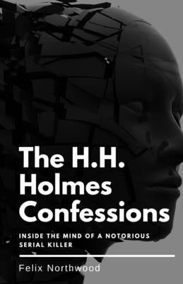 The H.H. Holmes Confessions: Inside the Mind of a Notorious Serial Killer by Northwood, Felix