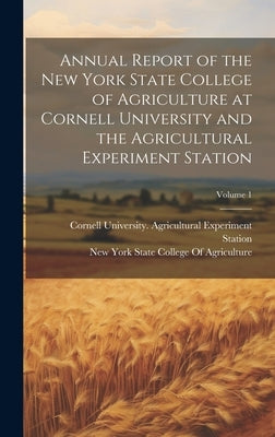 Annual Report of the New York State College of Agriculture at Cornell University and the Agricultural Experiment Station; Volume 1 by Cornell University Agricultural Expe