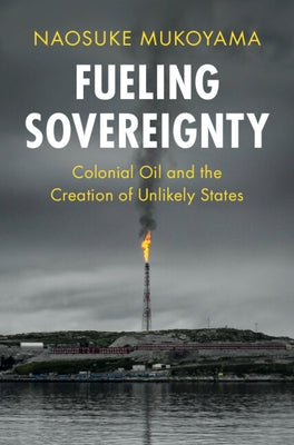 Fueling Sovereignty: Colonial Oil and the Creation of Unlikely States by Mukoyama, Naosuke