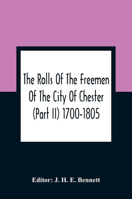 The Rolls Of The Freemen Of The City Of Chester (Part Ii) 1700-1805 by H. E. Bennett, J.