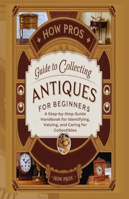 How Pros Guide to Collecting antiques for beginners: A Step-by-Step Guide Handbook for Identifying, Valuing, and Caring for Collectibles by Pros, How
