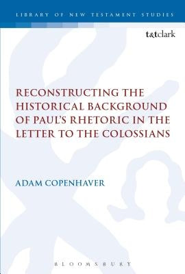 Reconstructing the Historical Background of Paul's Rhetoric in the Letter to the Colossians by Copenhaver, Adam