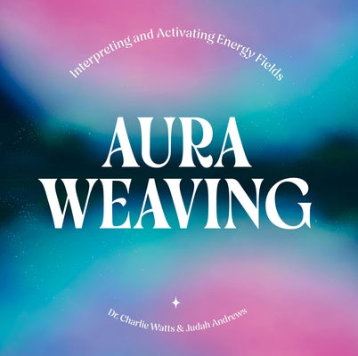 Aura Weaving: Interpreting and Activating Energy Fields by Watts, Charlie
