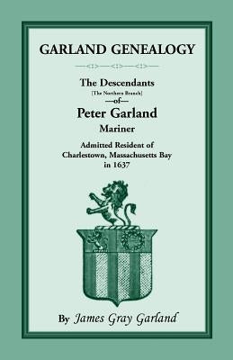 Garland Genealogy: The Descendants [Northern Branch] of Peter Garland, Mariner, Admitted Resident of Charlestown, Massachusetts Bay, in 1 by Garland, James Gray