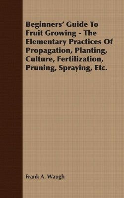Beginners' Guide to Fruit Growing - The Elementary Practices of Propagation, Planting, Culture, Fertilization, Pruning, Spraying, Etc. by Waugh, Frank A.