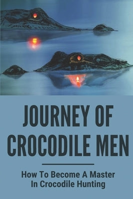 Journey Of Crocodile Men: How To Become A Master In Crocodile Hunting: History And Adventures Of Crocodile Hunters by Esworthy, Kristina