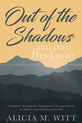 Out of the Shadows and Into His Light: A Memoir of Adversity, Redemption Through Christ, & Lessons Learned Along the Way by Witt, Alicia M.