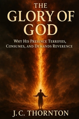 The Glory of God: Why His Presence Terrifies, Consumes, and Demands Reverence. by Thornton, Jc