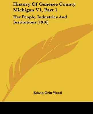 History Of Genesee County Michigan V1, Part 1: Her People, Industries And Institutions (1916) by Wood, Edwin Orin