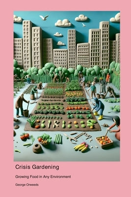 Crisis Gardening: Growing Food in Any Environment by Orweeds, George