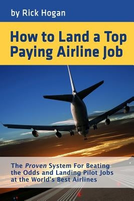 How to Land a Top Paying Airline Job: The Proven System for Beating the Odds and Landing Pilot Jobs at the World's Best Airlines by Hogan, Rick