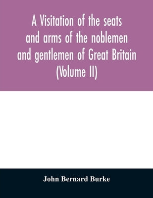 A visitation of the seats and arms of the noblemen and gentlemen of Great Britain (Volume II) by Bernard Burke, John