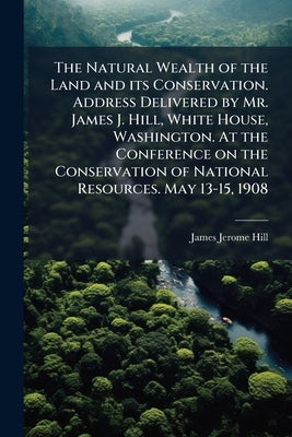 The Natural Wealth of the Land and its Conservation. Address Delivered by Mr. James J. Hill, White House, Washington. At the Conference on the Conserv by Hill, James Jerome