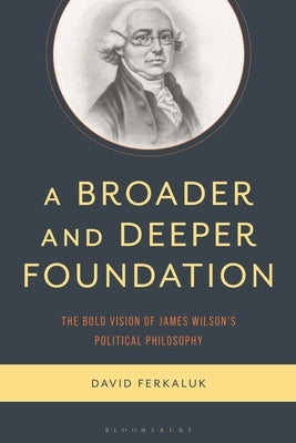 A Broader and Deeper Foundation: The Bold Vision of James Wilson's Political Philosophy by Ferkaluk, David
