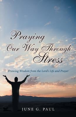 Praying Our Way Through Stress: Drawing Wisdom from the Lord's Life and Prayer by Paul, June G.
