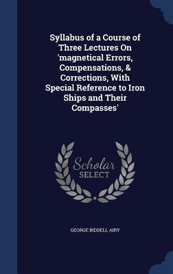 Syllabus of a Course of Three Lectures On 'magnetical Errors, Compensations, & Corrections, With Special Reference to Iron Ships and Their Compasses' by Airy, George Biddell